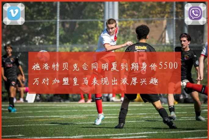 施洛特贝克合同明夏到期身价5500万对加盟皇马表现出浓厚兴趣