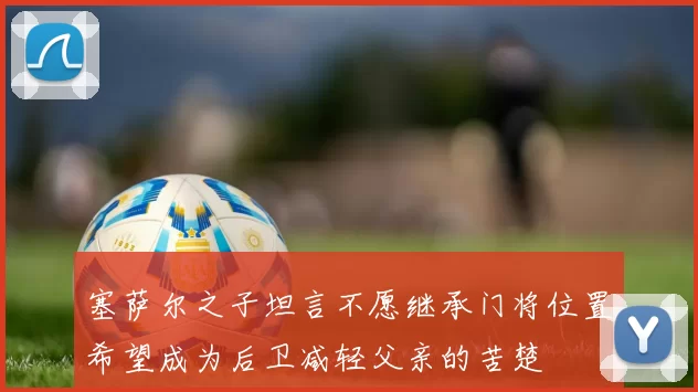 塞萨尔之子坦言不愿继承门将位置希望成为后卫减轻父亲的苦楚