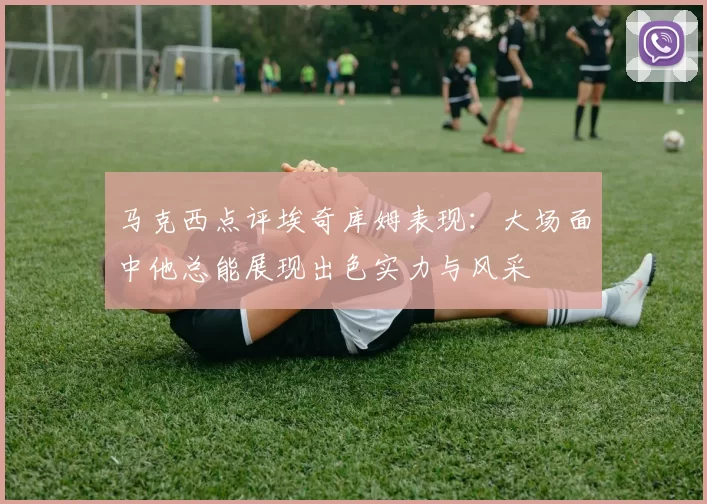 马克西点评埃奇库姆表现：大场面中他总能展现出色实力与风采
