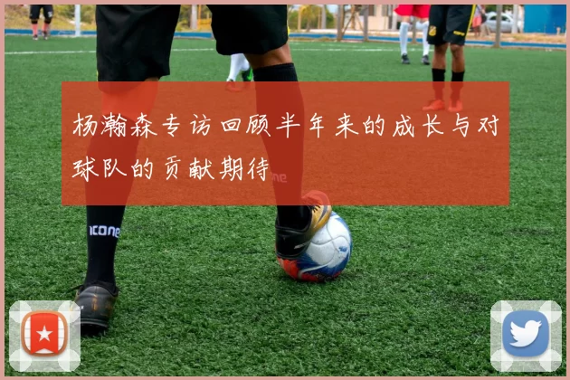 杨瀚森专访回顾半年来的成长与对球队的贡献期待