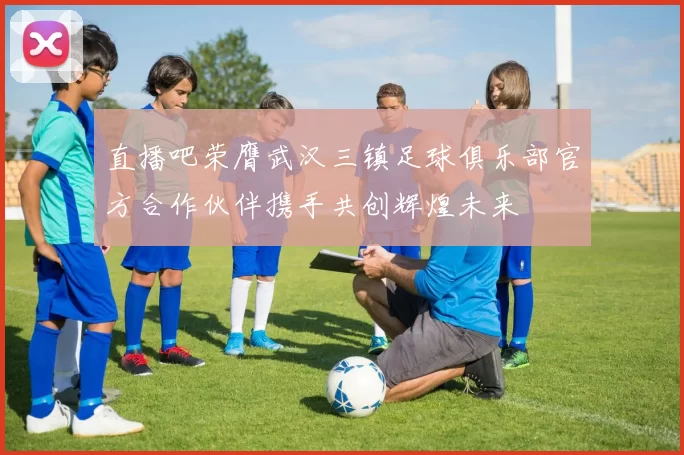直播吧荣膺武汉三镇足球俱乐部官方合作伙伴携手共创辉煌未来