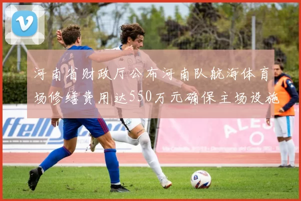 河南省财政厅公布河南队航海体育场修缮费用达550万元确保主场设施安全