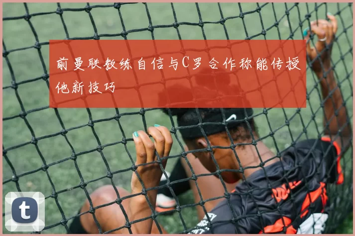前曼联教练自信与C罗合作称能传授他新技巧