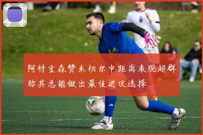 阿特金森赞米切尔中距离表现超群称其总能做出最佳进攻选择