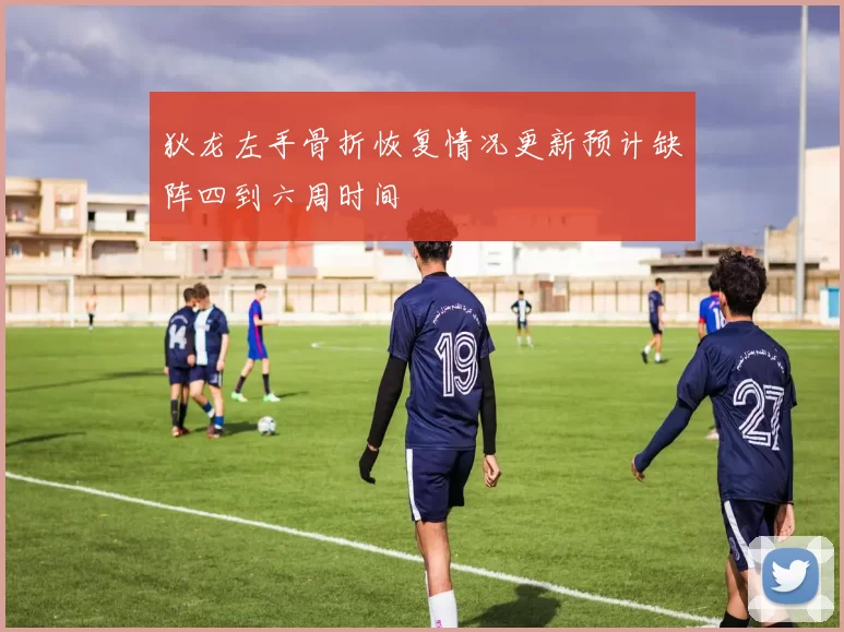 狄龙左手骨折恢复情况更新预计缺阵四到六周时间