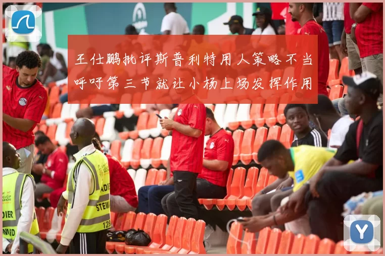 王仕鹏批评斯普利特用人策略不当呼吁第三节就让小杨上场发挥作用