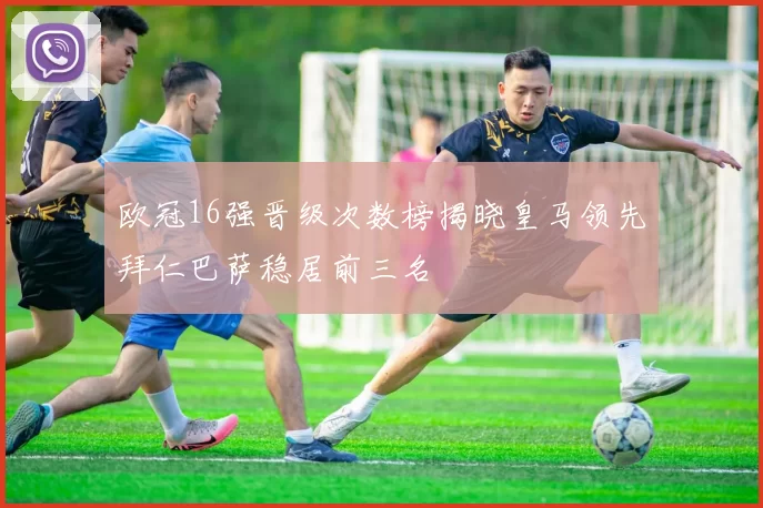 欧冠16强晋级次数榜揭晓皇马领先拜仁巴萨稳居前三名