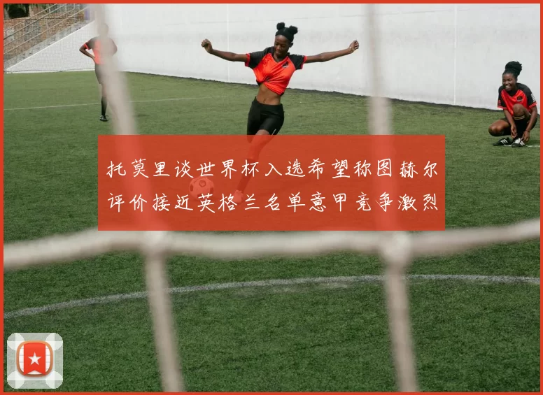 托莫里谈世界杯入选希望称图赫尔评价接近英格兰名单意甲竞争激烈