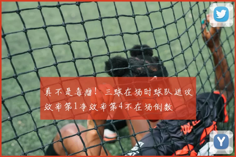真不是毒瘤！三球在场时球队进攻效率第1净效率第4不在场倒数