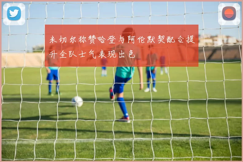 米切尔称赞哈登与阿伦默契配合提升全队士气表现出色