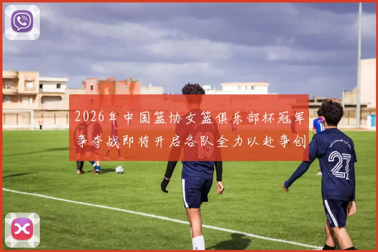 2026年中国篮协女篮俱乐部杯冠军争夺战即将开启各队全力以赴争创佳绩