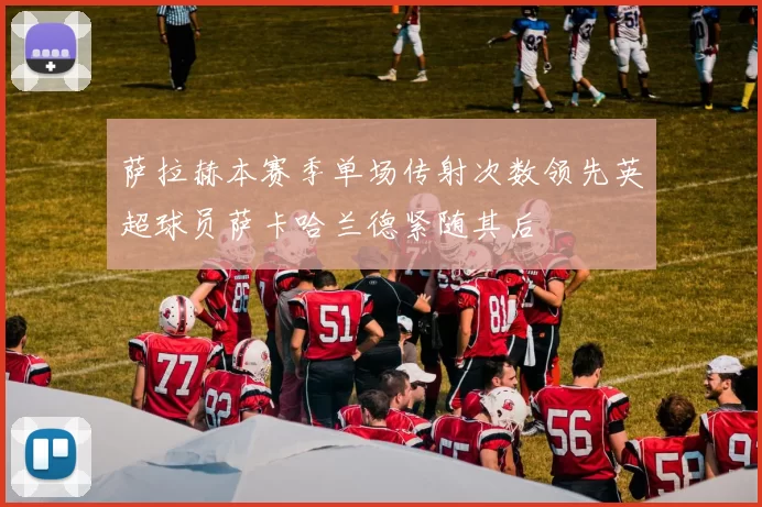 萨拉赫本赛季单场传射次数领先英超球员萨卡哈兰德紧随其后