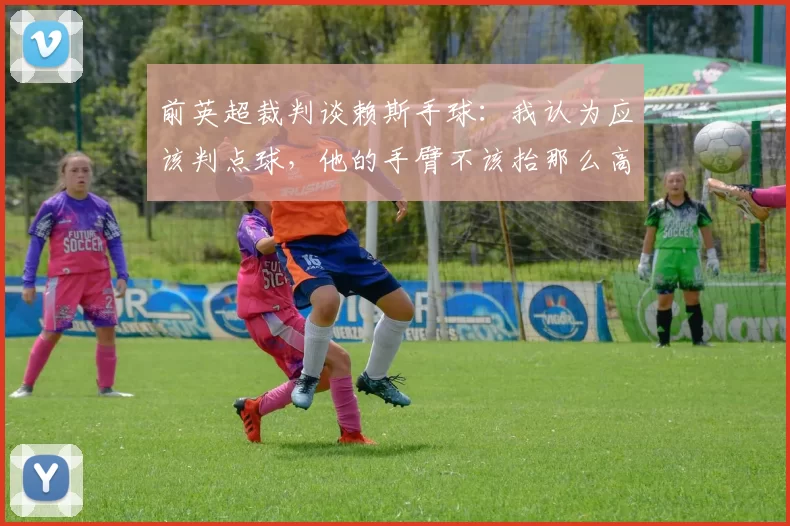 前英超裁判谈赖斯手球：我认为应该判点球，他的手臂不该抬那么高